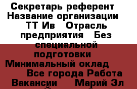 Секретарь-референт › Название организации ­ ТТ-Ив › Отрасль предприятия ­ Без специальной подготовки › Минимальный оклад ­ 20 000 - Все города Работа » Вакансии   . Марий Эл респ.,Йошкар-Ола г.